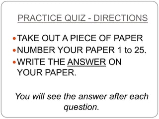 PRACTICE QUIZ - DIRECTIONS TAKE OUT A PIECE OF PAPER NUMBER YOUR PAPER 1 to 25. WRITE THE ANSWER ON  YOUR PAPER. You will see the answer after each question. 