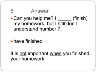 6		 AnswerCan you help me? I _____ (finish) my homework, but I still don't understand number 7.have finishedIt is not important when you finished your homework.
