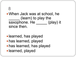 8		When Jack was at school, he _____ (learn) to play the saxophone. He _____ (play) it since then.learned, has playedhas learned, playedhas learned, has playedlearned, played