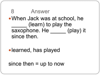 8		AnswerWhen Jack was at school, he _____ (learn) to play the saxophone. He _____ (play) it since then.learned, has playedsince then = up to now