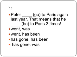 11		Peter ____ (go) to Paris again last year. That means that he ____ (be) to Paris 3 times!went, waswent, has beenhas gone, has beenhas gone, was