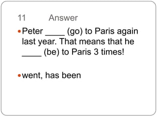 11		AnswerPeter ____ (go) to Paris again last year. That means that he ____ (be) to Paris 3 times!went, has been