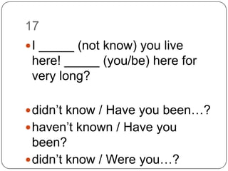 17I _____ (not know) you live here! _____ (you/be) here for very long?didn’t know/ Have you been…?haven’t known / Have you been?didn’t know / Were you…?