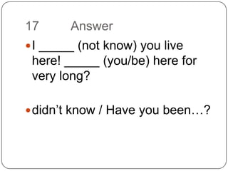 17		AnswerI _____ (not know) you live here! _____ (you/be) here for very long?didn’t know/ Have you been…?