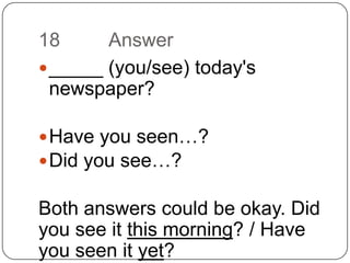 18		Answer_____ (you/see) today's newspaper?Have you seen…?Did you see…?Both answers could be okay. Did you see it this morning? / Have you seen it yet?