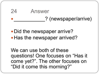 24		Answer___________? (newspaper/arrive)Did the newspaper arrive?Has the newspaper arrived?We can use both of these questions! One focuses on “Has it come yet?”. The other focuses on “Did it come this morning?”