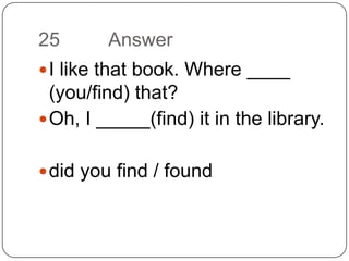 25		AnswerI like that book. Where ____ (you/find) that? Oh, I _____(find) it in the library.did you find / found