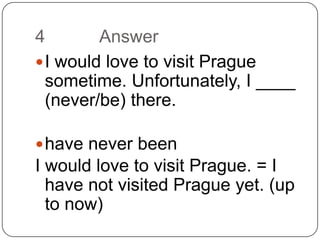 4		AnswerI would love to visit Prague sometime. Unfortunately, I ____ (never/be) there.have never beenI would love to visit Prague. = I have not visited Prague yet. (up to now)