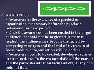  AWARENESS 
> Awareness of the existence of a product or 
organization is necessary before the purchase 
behaviour can be expected. 
> Once the awareness has been created in the target 
audience, it should not be neglected. If there is 
neglect, the audience may become distracted by 
competing messages and the level of awareness of 
focus product or organization will be decline. 
> Awareness needs to be created, developed, refined 
or sustained, acc. To the characteristics of the market 
and the particular situation facing an org. at any one 
point of time. 
 