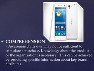  COMPREHENSION 
> Awareness 0n its own may not be sufficient to 
stimulate a purchase. Knowledge about the product 
or the organization is necessary . This can be achieved 
by providing specific information about key brand 
attributes. 
 