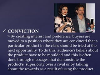  CONVICTION 
> By creating interest and preference, buyers are 
moved to a position where they are convinced that a 
particular product in the class should be tried at the 
next opportunity. To do this, audience’s beliefs about 
the product have to be moulded and this is often 
done through messages that demonstrate the 
product’s superiority over a rival or by talking 
about the rewards as a result of using the product. 
 