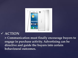  ACTION 
> Communication must finally encourage buyers to 
engage in purchase activity. Advertising can be 
directive and guide the buyers into certain 
behavioural outcomes. 
