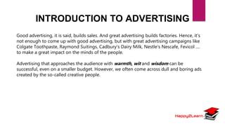 INTRODUCTION TO ADVERTISING
Good advertising, it is said, builds sales. And great advertising builds factories. Hence, it's
not enough to come up with good advertising, but with great advertising campaigns like
Colgate Toothpaste, Raymond Suitings, Cadbury's Dairy Milk, Nestle's Nescafe, Fevicol ....
to make a great impact on the minds of the people.
Advertising that approaches the audience with warmth, wit and wisdom can be
successful, even on a smaller budget. However, we often come across dull and boring ads
created by the so-called creative people.
 