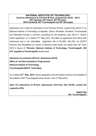 NATIONAL INSTITUTE OF TECHNOLOGY
        Common Admissions to Full time M.Tech. programmes (2010 – 2011)
                   (NIT Agartala, NIT Calicut, NIT Rourkela,
             NITK Surathkal, NIT Tiruchirappalli and NIT Warangal)


Applications are invited for admission to the Full-time M.Tech. programmes (2010-11) in
National Institute of Technology at Agartala, Calicut, Rourkela, Surathkal, Tiruchirappalli
and Warangal through a common counseling for the academic year 2010-11. Submit
online application on or before 31st May 2010. The filled up application form along with
enclosures and a non refundable       registration fee of Rs.300/- (Rs.100/- for SC/ST/
Persons with Disabilities) by means of Demand Draft drawn not earlier than 30th April,
2010 in favour of “Director, National Institute of Technology, Tiruchirappalli- 620
015” payable at Tiruchirappalli should reach


Admission Co-ordinator (M.Tech. Admissions-2010)
Office of the Dean (Academic Programmes)
National Institute of Technology
Tiruchirappalli-620015, Tamil Nadu


on or before 31st May, 2010. Online application and information brochure are available at
the website of NIT Tiruchirappalli (www.nitt.edu ) from 3rd May 2010.


Note: For admissions to M.Tech. (Sponsored, Part-Time, Non GATE), contact the
respective NITs.

                                                                                 DIRECTOR
                                                                        NIT, Tiruchirappalli.
 