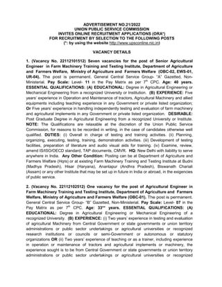 ADVERTISEMENT NO.21/2022
UNION PUBLIC SERVICE COMMISSION
INVITES ONLINE RECRUITMENT APPLICATIONS (ORA*)
FOR RECRUITMENT BY SELECTION TO THE FOLLOWING POSTS
(*: by using the website http://www.upsconline.nic.in)
VACANCY DETAILS
1. (Vacancy No. 22112101512) Seven vacancies for the post of Senior Agricultural
Engineer in Farm Machinery Training and Testing Institute, Department of Agriculture
and Farmers Welfare, Ministry of Agriculture and Farmers Welfare (OBC-02, EWS-01,
UR-04). The post is permanent. General Central Service Group- “A” Gazetted, Non-
Ministerial. Pay Scale: Level- 11 in the Pay Matrix as per 7th
CPC. Age: 40 years.
ESSENTIAL QUALIFICATIONS: (A) EDUCATIONAL: Degree in Agricultural Engineering or
Mechanical Engineering from a recognized University or Institution. (B) EXPERIENCE: Five
years’ experience in Operation and Maintenance of tractors, Agricultural Machinery and allied
equipments including teaching experience in any Government or private listed organization;
Or Five years’ experience in handling independently testing and evaluation of farm machinery
and agricultural implements in any Government or private listed organization. DESIRABLE:
Post Graduate Degree in Agricultural Engineering from a recognized University or Institute.
NOTE: The Qualifications are relaxable at the discretion of the Union Public Service
Commission, for reasons to be recorded in writing, in the case of candidates otherwise well
qualified. DUTIES: (i) Overall in charge of testing and training activities. (ii) Planning,
organizing, executing, testing, training, demonstration activities. (iii) Development of testing
facilities, preparation of literature and audio visual aids for training. (iv) Examine, review,
amend IS/ISO/OECD standard, TAP documents, CMVR. HQ: New Delhi with liability to serve
anywhere in India. Any Other Condition: Posting can be at Department of Agriculture and
Farmers Welfare (Hqrs) or at existing Farm Machinery Training and Testing Institute at Budni
(Madhya Pradesh), Hisar (Haryana), Anantapur (Andhra Pradesh), Biswanath Chariali
(Assam) or any other Institute that may be set up in future in India or abroad, in the exigencies
of public service.
2. (Vacancy No. 22112102512) One vacancy for the post of Agricultural Engineer in
Farm Machinery Training and Testing Institute, Department of Agriculture and Farmers
Welfare, Ministry of Agriculture and Farmers Welfare (OBC-01). The post is permanent.
General Central Service Group- “B” Gazetted, Non-Ministerial. Pay Scale: Level- 07 in the
Pay Matrix as per 7th
CPC. Age: 33** years. ESSENTIAL QUALIFICATIONS: (A)
EDUCATIONAL: Degree in Agricultural Engineering or Mechanical Engineering of a
recognized University. (B) EXPERIENCE: (i) Two years’ experience in testing and evaluation
of agricultural Machinery from Central Government or state governments or union territory
administrations or public sector undertakings or agricultural universities or recognized
research institutions or councils or semi-Government or autonomous or statutory
organizations OR (ii) Two years’ experience of teaching or as a trainer, including experience
in operation or maintenance of tractors and agricultural implements or machinery, the
experience sought is to be from Central Government or state governments or union territory
administrations or public sector undertakings or agricultural universities or recognized
 