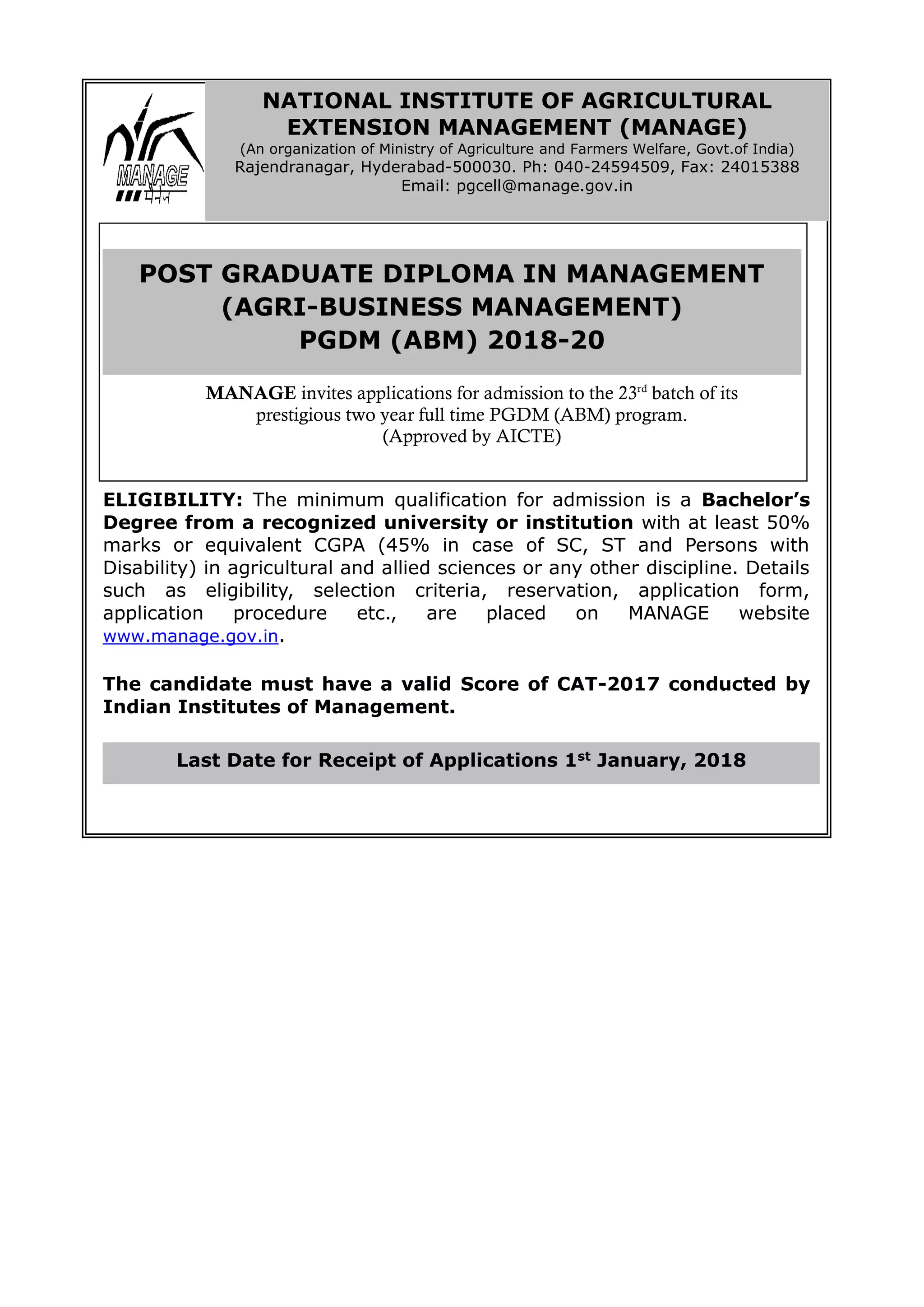 ELIGIBILITY: The minimum qualification for admission is a Bachelor’s
Degree from a recognized university or institution with at least 50%
marks or equivalent CGPA (45% in case of SC, ST and Persons with
Disability) in agricultural and allied sciences or any other discipline. Details
such as eligibility, selection criteria, reservation, application form,
application procedure etc., are placed on MANAGE website
www.manage.gov.in.
The candidate must have a valid Score of CAT-2017 conducted by
Indian Institutes of Management.
Last Date for Receipt of Applications 1st January, 2018
NATIONAL INSTITUTE OF AGRICULTURAL
EXTENSION MANAGEMENT (MANAGE)
(An organization of Ministry of Agriculture and Farmers Welfare, Govt.of India)
Rajendranagar, Hyderabad-500030. Ph: 040-24594509, Fax: 24015388
Email: pgcell@manage.gov.in
POST GRADUATE DIPLOMA IN MANAGEMENT
(AGRI-BUSINESS MANAGEMENT)
PGDM (ABM) 2018-20
MANAGE invites applications for admission to the 23rd
batch of its
prestigious two year full time PGDM (ABM) program.
(Approved by AICTE)
