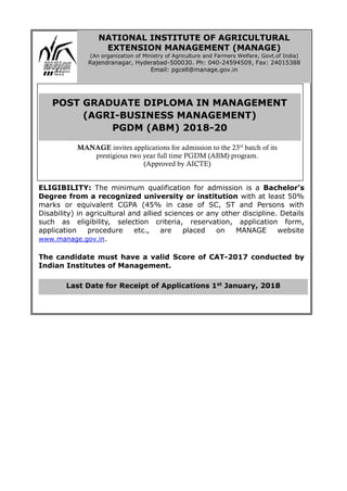 ELIGIBILITY: The minimum qualification for admission is a Bachelor’s
Degree from a recognized university or institution with at least 50%
marks or equivalent CGPA (45% in case of SC, ST and Persons with
Disability) in agricultural and allied sciences or any other discipline. Details
such as eligibility, selection criteria, reservation, application form,
application procedure etc., are placed on MANAGE website
www.manage.gov.in.
The candidate must have a valid Score of CAT-2017 conducted by
Indian Institutes of Management.
Last Date for Receipt of Applications 1st January, 2018
NATIONAL INSTITUTE OF AGRICULTURAL
EXTENSION MANAGEMENT (MANAGE)
(An organization of Ministry of Agriculture and Farmers Welfare, Govt.of India)
Rajendranagar, Hyderabad-500030. Ph: 040-24594509, Fax: 24015388
Email: pgcell@manage.gov.in
POST GRADUATE DIPLOMA IN MANAGEMENT
(AGRI-BUSINESS MANAGEMENT)
PGDM (ABM) 2018-20
MANAGE invites applications for admission to the 23rd
batch of its
prestigious two year full time PGDM (ABM) program.
(Approved by AICTE)
 