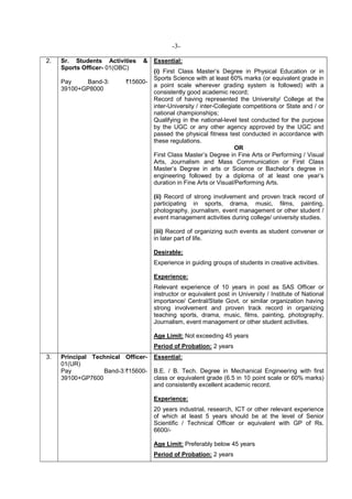 -3-
2. Sr. Students Activities &
Sports Officer- 01(OBC)
Pay Band-3: `15600-
39100+GP8000
Essential:
(i) First Class Master’s Degree in Physical Education or in
Sports Science with at least 60% marks (or equivalent grade in
a point scale wherever grading system is followed) with a
consistently good academic record;
Record of having represented the University/ College at the
inter-University / inter-Collegiate competitions or State and / or
national championships;
Qualifying in the national-level test conducted for the purpose
by the UGC or any other agency approved by the UGC and
passed the physical fitness test conducted in accordance with
these regulations.
OR
First Class Master’s Degree in Fine Arts or Performing / Visual
Arts, Journalism and Mass Communication or First Class
Master’s Degree in arts or Science or Bachelor’s degree in
engineering followed by a diploma of at least one year’s
duration in Fine Arts or Visual/Performing Arts.
(ii) Record of strong involvement and proven track record of
participating in sports, drama, music, films, painting,
photography, journalism, event management or other student /
event management activities during college/ university studies.
(iii) Record of organizing such events as student convener or
in later part of life.
Desirable:
Experience in guiding groups of students in creative activities.
Experience:
Relevant experience of 10 years in post as SAS Officer or
instructor or equivalent post in University / Institute of National
importance/ Central/State Govt. or similar organization having
strong involvement and proven track record in organizing
teaching sports, drama, music, films, painting, photography,
Journalism, event management or other student activities.
Age Limit: Not exceeding 45 years
Period of Probation: 2 years
3. Principal Technical Officer-
01(UR)
Pay Band-3:`15600-
39100+GP7600
Essential:
B.E. / B. Tech. Degree in Mechanical Engineering with first
class or equivalent grade (6.5 in 10 point scale or 60% marks)
and consistently excellent academic record.
Experience:
20 years industrial, research, ICT or other relevant experience
of which at least 5 years should be at the level of Senior
Scientific / Technical Officer or equivalent with GP of Rs.
6600/-
Age Limit: Preferably below 45 years
Period of Probation: 2 years
 