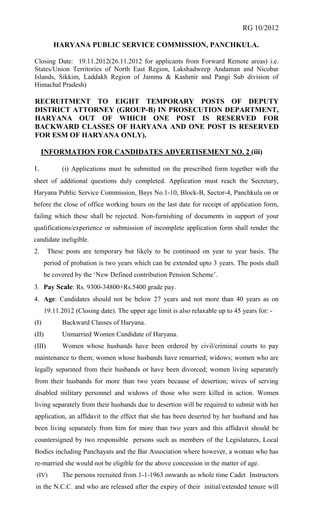 RG 10/2012

          HARYANA PUBLIC SERVICE COMMISSION, PANCHKULA.

Closing Date: 19.11.2012(26.11.2012 for applicants from Forward Remote areas) i.e.
States/Union Territories of North East Region, Lakshadweep Andaman and Nicobar
Islands, Sikkim, Laddakh Region of Jammu & Kashmir and Pangi Sub division of
Himachal Pradesh)

RECRUITMENT TO EIGHT TEMPORARY POSTS OF DEPUTY
DISTRICT ATTORNEY (GROUP-B) IN PROSECUTION DEPARTMENT,
HARYANA OUT OF WHICH ONE POST IS RESERVED FOR
BACKWARD CLASSES OF HARYANA AND ONE POST IS RESERVED
FOR ESM OF HARYANA ONLY).

     INFORMATION FOR CANDIDATES ADVERTISEMENT NO. 2 (iii)

1.           (i) Applications must be submitted on the prescribed form together with the
sheet of additional questions duly completed. Application must reach the Secretary,
Haryana Public Service Commission, Bays No.1-10, Block-B, Sector-4, Panchkula on or
before the close of office working hours on the last date for receipt of application form,
failing which these shall be rejected. Non-furnishing of documents in support of your
qualifications/experience or submission of incomplete application form shall render the
candidate ineligible.
2.      These posts are temporary but likely to be continued on year to year basis. The
       period of probation is two years which can be extended upto 3 years. The posts shall
       be covered by the ‘New Defined contribution Pension Scheme’.
3. Pay Scale: Rs. 9300-34800+Rs.5400 grade pay.
4. Age: Candidates should not be below 27 years and not more than 40 years as on
       19.11.2012 (Closing date). The upper age limit is also relaxable up to 45 years for: -
(I)          Backward Classes of Haryana.
(II)         Unmarried Women Candidate of Haryana.
(III)        Women whose husbands have been ordered by civil/criminal courts to pay
maintenance to them; women whose husbands have remarried; widows; women who are
legally separated from their husbands or have been divorced; women living separately
from their husbands for more than two years because of desertion; wives of serving
disabled military personnel and widows of those who were killed in action. Women
living separately from their husbands due to desertion will be required to submit with her
application, an affidavit to the effect that she has been deserted by her husband and has
been living separately from him for more than two years and this affidavit should be
countersigned by two responsible persons such as members of the Legislatures, Local
Bodies including Panchayats and the Bar Association where however, a woman who has
re-married she would not be eligible for the above concession in the matter of age.
 (IV)        The persons recruited from 1-1-1963 onwards as whole time Cadet Instructors
in the N.C.C. and who are released after the expiry of their initial/extended tenure will
 