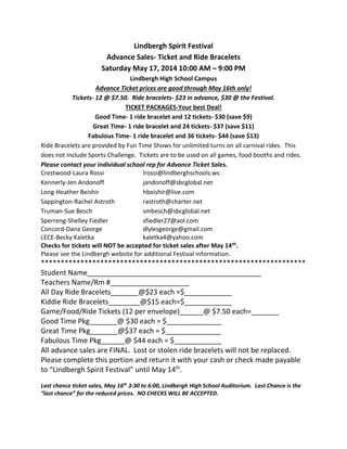 Lindbergh Spirit Festival
Advance Sales- Ticket and Ride Bracelets
Saturday May 17, 2014 10:00 AM – 9:00 PM
Lindbergh High School Campus
Advance Ticket prices are good through May 16th only!
Tickets- 12 @ $7.50. Ride bracelets- $23 in advance, $30 @ the Festival.
TICKET PACKAGES-Your best Deal!
Good Time- 1 ride bracelet and 12 tickets- $30 (save $9)
Great Time- 1 ride bracelet and 24 tickets- $37 (save $11)
Fabulous Time- 1 ride bracelet and 36 tickets- $44 (save $13)
Ride Bracelets are provided by Fun Time Shows for unlimited turns on all carnival rides. This
does not include Sports Challenge. Tickets are to be used on all games, food booths and rides.
Please contact your individual school rep for Advance Ticket Sales.
Crestwood-Laura Rossi lrossi@lindberghschools.ws
Kennerly-Jen Andonoff jandonoff@sbcglobal.net
Long-Heather Beishir hbeishir@live.com
Sappington-Rachel Astroth rastroth@charter.net
Truman-Sue Besch smbesch@sbcglobal.net
Sperreng-Shelley Fiedler sfiedler27@aol.com
Concord-Dana George dlylesgeorge@gmail.com
LECE-Becky Kaletka kaletka4@yahoo.com
Checks for tickets will NOT be accepted for ticket sales after May 14th.
Please see the Lindbergh website for additional Festival information.
*******************************************************************
Student Name____________________________________________
Teachers Name/Rm #____________________
All Day Ride Bracelets_______@$23 each =$____________
Kiddie Ride Bracelets________@$15 each=$____________
Game/Food/Ride Tickets (12 per envelope)______@ $7.50 each=_______
Good Time Pkg_______@ $30 each = $______________
Great Time Pkg_______@$37 each = $______________
Fabulous Time Pkg______@ $44 each = $____________
All advance sales are FINAL. Lost or stolen ride bracelets will not be replaced.
Please complete this portion and return it with your cash or check made payable
to “Lindbergh Spirit Festival” until May 14th
.
Last chance ticket sales, May 16th
3:30 to 6:00, Lindbergh High School Auditorium. Last Chance is the
“last chance” for the reduced prices. NO CHECKS WILL BE ACCEPTED.
 