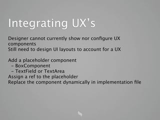 Integrating UX’s
Designer cannot currently show nor conﬁgure UX
components
Still need to design UI layouts to account for a UX

Add a placeholder component
 - BoxComponent
 - TextField or TextArea
Assign a ref to the placeholder
Replace the component dynamically in implementation ﬁle
 