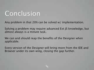 Conclusion
Any problem in that 20% can be solved w/ implementation.

Solving a problem may require advanced Ext JS knowledge, but
almost always is a minute task.

We can and should reap the beneﬁts of the Designer when
applicable.

Every version of the Designer will bring more from the IDE and
Browser under its own wing, closing the gap further.
 