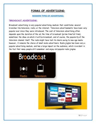 11 | P a g e
FORMS OF ADVERTISING:
MODERN TYPES OF ADVERTISING:
*BROADCAST ADVERTISING:
Broadcast advertising is very popular advertising medium that constitutes several
branches like television, radio, or the internet. Television advertisements have been very
popular ever since they were introduced. The cost of television advertising often
depends upon the duration of the ad, the time of broadcast (prime time/lull time),
sometimes the show on which it will be broadcast, and of course, the popularity of the
television channel itself. The radio might have lost its charm owing to new age media
however, it remains the choice of small scale advertisers. Radio jingles has been very a
popular advertising medium, and has a large impact on the audience, which is evident in
the fact that many people still remember and enjoy old popular radio jingles.
 