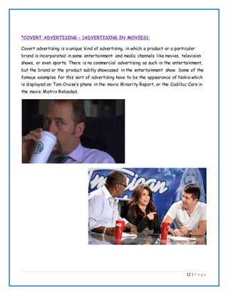 12 | P a g e
*COVERT ADVERTISING – (ADVERTISING IN MOVIES):
Covert advertising is a unique kind of advertising, in which a product or a particular
brand is incorporated in some entertainment and media channels like movies, television
shows, or even sports. There is no commercial advertising as such in the entertainment,
but the brand or the product subtly showcased in the entertainment show. Some of the
famous examples for this sort of advertising have to be the appearance of Nokia which
is displayed on Tom Cruise’s phone in the movie Minority Report, or the Cadillac Cars in
the movie Matrix Reloaded.
 