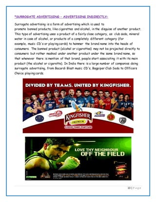 13 | P a g e
*SURROGATE ADVERTISING – ADVERTISING INDIRECTLY:
Surrogate advertising is a form of advertising which is used to
promote banned products, like cigarettes and alcohol, in the disguise of another product.
This type of advertising uses a product of a fairly close category, as: club soda, mineral
water in case of alcohol, or products of a completely different category (for
example, music CD's or playing cards) to hammer the brand name into the heads of
consumers. The banned product (alcohol or cigarettes) may not be projected directly to
consumers but rather masked under another product under the same brand name, so
that whenever there is mention of that brand, people start associating it with its main
product (the alcohol or cigarette). In India there is a large number of companies doing
surrogate advertising, from Bacardi Blast music CD's, Bagpiper Club Soda to Officers
Choice playing cards.
 