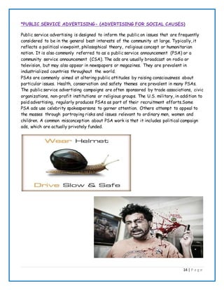 14 | P a g e
*PUBLIC SERVICE ADVERTISING- (ADVERTISING FOR SOCIAL CAUSES)
Public service advertising is designed to inform the public on issues that are frequently
considered to be in the general best interests of the community at large. Typically, it
reflects a political viewpoint, philosophical theory, religious concept or humanitarian
notion. It is also commonly referred to as a public service announcement (PSA) or a
community service announcement (CSA). The ads are usually broadcast on radio or
television, but may also appear in newspapers or magazines. They are prevalent in
industrialized countries throughout the world.
PSAs are commonly aimed at altering public attitudes by raising consciousness about
particular issues. Health, conservation and safety themes are prevalent in many PSAs.
The public service advertising campaigns are often sponsored by trade associations, civic
organizations, non-profit institutions or religious groups. The U.S. military, in addition to
paid advertising, regularly produces PSAs as part of their recruitment efforts.Some
PSA ads use celebrity spokespersons to garner attention. Others attempt to appeal to
the masses through portraying risks and issues relevant to ordinary men, women and
children. A common misconception about PSA work is that it includes political campaign
ads, which are actually privately funded.
 
