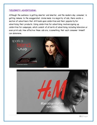 15 | P a g e
*CELEBRITY ADVERTISING:
Although the audience is getting smarter and smarter, and the modern-day consumer is
getting immune to the exaggerated claims made in a majority of ads, there exists a
section of advertisers that still bank upon celebrities and their popularity for
advertising their products. Using celebrities for advertising involves signing up
celebrities for campaigns, which consist of all sorts of advertising including television or
even print ads. How effective these ads are, is something that each consumer himself
can determine.
 