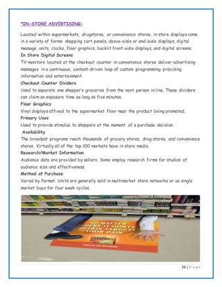 16 | P a g e
*IN-STORE ADVERTISING:
Located within supermarkets, drugstores, or convenience stores, in store displays come
in a variety of forms: shopping cart panels, above-aisle or end-aisle displays, digital
message units, clocks, floor graphics, backlit front aisle displays, and digital screens.
In Store Digital Screens
TV monitors located at the checkout counter in convenience stores deliver advertising
messages in a continuous, content-driven loop of custom programming providing
information and entertainment.
Checkout Counter Dividers
Used to separate one shopper’s groceries from the next person in line, These dividers
can claim an exposure time as long as five minutes.
Floor Graphics
Vinyl displays affixed to the supermarket floor near the product being promoted.
Primary Uses
Used to provide stimulus to shoppers at the moment of a purchase decision.
Availability
The broadest programs reach thousands of grocery stores, drug stores, and convenience
stores. Virtually all of the top 100 markets have in store media.
Research/Market Information
Audience data are provided by sellers. Some employ research firms for studies of
audience size and effectiveness.
Method of Purchase
Varies by format. Units are generally sold in multimarket store networks or as single
market buys for four week cycles.
 