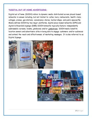 17 | P a g e
*DIGITAL OUT OF HOME ADVERTISING:
Digital out of home (DOOH) refers to dynamic media distributed across placed-based
networks in venues including, but not limited to: cafes, bars, restaurants, health clubs,
colleges, arenas, gas stations, convenience stores, barber shops, and public spaces.PQ
Media defines DOOH by two major platforms, digital place-based networks (DPN) and
digital billboards& signage (DBB); DOOH networks typically feature independently
addressable screens, kiosks, jukeboxes and/or jumbotrons. DOOH media benefits
location owners and advertisers alike in being able to engage customers and/or audiences
and extend the reach and effectiveness of marketing messages. It is also referred to as
Digital Signage.
 