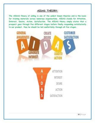 18 | P a g e
AIDAS THEORY:
The AIDAS theory of selling is one of the widest known theories and is the basis
for training materials across numerous organizations. AIDAS stands for Attention,
Interest, Desire, Action, Satisfaction. The AIDAS theory simply states that a
prospect goes through five different stages before finally responding satisfactorily
to our product. thus he should be led comfortably through all five stages.
 