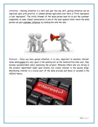 19 | P a g e
Attention – Gaining attention is a skill and just like any skill, gaining attention can be
improved upon with practice. A common phrase applicable over here is “First impression
is last impression”. The initial attempt of the sales person must be to put the customer
completely at ease. Casual conversation is one of the best openers after which the sales
person can gain customer attention by leading him onto the sale.
Interest – Once you have gained attention, it is very important to maintain interest.
Some sales people are very good in the opening but as the technicalities take over, they
become uncomfortable while explaining the product. Whereas others who are strong in
the product department might open bluntly but create interest in the second stage.
Maintaining interest is a crucial part of the sales process and hence is included in the
AIDAS theory.
 