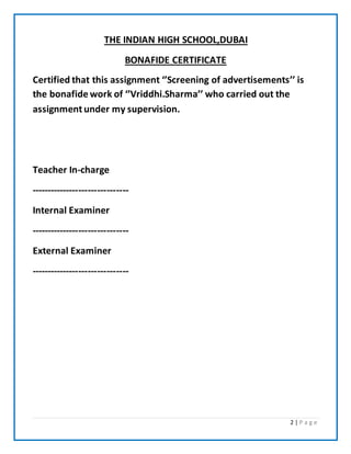 2 | P a g e
THE INDIAN HIGH SCHOOL,DUBAI
BONAFIDE CERTIFICATE
Certified that this assignment ‘’Screening of advertisements’’ is
the bonafide work of ‘’Vriddhi.Sharma’’ who carried out the
assignment under my supervision.
Teacher In-charge
-------------------------------
Internal Examiner
-------------------------------
External Examiner
-------------------------------
 