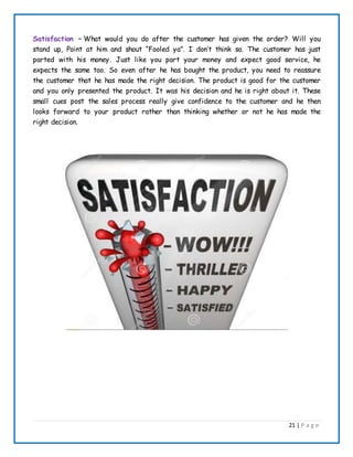 21 | P a g e
Satisfaction – What would you do after the customer has given the order? Will you
stand up, Point at him and shout “Fooled ya”. I don’t think so. The customer has just
parted with his money. Just like you part your money and expect good service, he
expects the same too. So even after he has bought the product, you need to reassure
the customer that he has made the right decision. The product is good for the customer
and you only presented the product. It was his decision and he is right about it. These
small cues post the sales process really give confidence to the customer and he then
looks forward to your product rather than thinking whether or not he has made the
right decision.
 