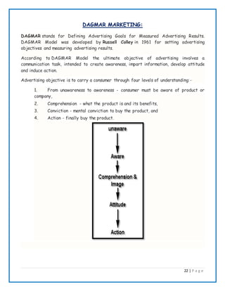 22 | P a g e
DAGMAR MARKETING:
DAGMAR stands for Defining Advertising Goals for Measured Advertising Results.
DAGMAR Model was developed by Russell Colley in 1961 for setting advertising
objectives and measuring advertising results.
According to DAGMAR Model the ultimate objective of advertising involves a
communication task, intended to create awareness, impart information, develop attitude
and induce action.
Advertising objective is to carry a consumer through four levels of understanding:-
1. From unawareness to awareness - consumer must be aware of product or
company,
2. Comprehension - what the product is and its benefits,
3. Conviction - mental conviction to buy the product, and
4. Action - finally buy the product.
 