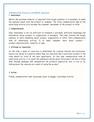 23 | P a g e
Communication Process in DAGMAR Approach
1. Awareness
Before the purchase behavior is expected from target audience it is necessary to make
the audience aware with the product or company. The initial communication task of the
advertising activity is to increase the consumer awareness of the product or offer.
2. Comprehension
Only Awareness is not be sufficient to stimulate a purchase, sufficient knowledge and
information about product or organization is necessary. This step involves the target
audience to learn something about product, organization, or offer. Here communication
task of advertising activity is to make consumer learn about product -
product characteristics, benefits, or uses.
3. Attitude or Conviction
At this step a sense of conviction is established. By creating interest and preference,
buyers are moved to a position where they are convinced that a particular product in the
class should be tried at the next opportunity. At this step communication task of
advertising activity is to mould the audience’s beliefs about the product and this is often
done through messages that demonstrate the product’s superiority over a rival or by
talking about the rewards as a result of using the product.
4. Action
Finally, communication must encourage buyer to engage in purchase activity.
 