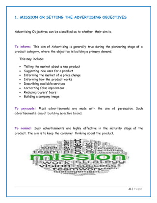 25 | P a g e
1. MISSION OR SETTING THE ADVERTISING OBJECTIVES
Advertising Objectives can be classified as to whether their aim is:
To inform: This aim of Advertising is generally true during the pioneering stage of a
product category, where the objective is building a primary demand.
This may include:
 Telling the market about a new product
 Suggesting new uses for a product
 Informing the market of a price change
 Informing how the product works
 Describing available services
 Correcting false impressions
 Reducing buyers’ fears
 Building a company image
To persuade: Most advertisements are made with the aim of persuasion. Such
advertisements aim at building selective brand.
To remind: Such advertisements are highly effective in the maturity stage of the
product. The aim is to keep the consumer thinking about the product.
 
