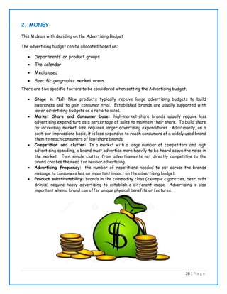 26 | P a g e
2. MONEY
This M deals with deciding on the Advertising Budget
The advertising budget can be allocated based on:
 Departments or product groups
 The calendar
 Media used
 Specific geographic market areas
There are five specific factors to be considered when setting the Advertising budget.
 Stage in PLC: New products typically receive large advertising budgets to build
awareness and to gain consumer trial. Established brands are usually supported with
lower advertising budgets as a ratio to sales.
 Market Share and Consumer base: high-market-share brands usually require less
advertising expenditure as a percentage of sales to maintain their share. To build share
by increasing market size requires larger advertising expenditures. Additionally, on a
cost-per-impressions basis, it is less expensive to reach consumers of a widely used brand
them to reach consumers of low-share brands.
 Competition and clutter: In a market with a large number of competitors and high
advertising spending, a brand must advertise more heavily to be heard above the noise in
the market. Even simple clutter from advertisements not directly competitive to the
brand creates the need for heavier advertising.
 Advertising frequency: the number of repetitions needed to put across the brands
message to consumers has an important impact on the advertising budget.
 Product substitutability: brands in the commodity class (example cigarettes, beer, soft
drinks) require heavy advertising to establish a different image. Advertising is also
important when a brand can offer unique physical benefits or features.
 