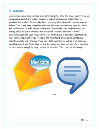 27 | P a g e
3. MESSAGE
As a common experience, we love some advertisements, while the others just irritate us.
An appealing advertising will win consumers and will consequently induce them to
purchase the product. On the other hand, irritating advertising will create an adverse
effect. This is why many companies hand over this task to advertising agencies, which
has professionals to make impact -making ads. The message that company wants to
convey should be put in a manner that will arouse interest. Moreover it should
convincingly highlight upon the products USP. What is said is definitely important but
what is more important is how it is said. The tone should be appealing. Words used
should be catchy and retentive. These days both electronic as well as print media are
overflowing with ads. People have no time to read or see them, and therefore they have
to be attractive enough to target audience’s attention. This is the job of message.
 
