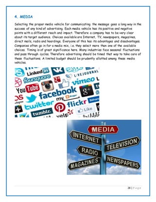 28 | P a g e
4. MEDIA
Selecting the proper media vehicle for communicating the message goes a long way in the
success of any kind of advertising. Each media vehicle has its positive and negative
points with a different reach and impact. Therefore a company has to be very clear
about its target audience. Choices available are Internet, TV, newspapers, magazines,
direct mails, radio and hoardings. Everyone of this has its advantages and disadvantages.
Companies often go in for a media mix, i.e. they select more than one of the available
choices. Timing is of great significance here. Many industries face seasonal fluctuations
and pass through cycles. Therefore advertising should be timed that way to take care of
these fluctuations. A limited budget should be prudently allotted among these media
vehicles.
 
