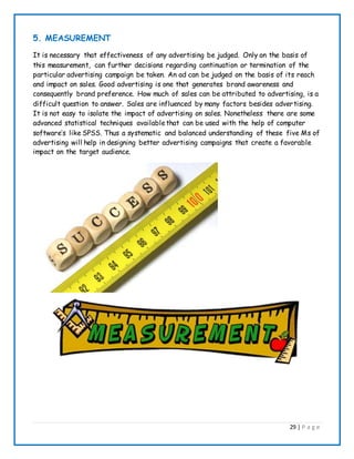 29 | P a g e
5. MEASUREMENT
It is necessary that effectiveness of any advertising be judged. Only on the basis of
this measurement, can further decisions regarding continuation or termination of the
particular advertising campaign be taken. An ad can be judged on the basis of its reach
and impact on sales. Good advertising is one that generates brand awareness and
consequently brand preference. How much of sales can be attributed to advertising, is a
difficult question to answer. Sales are influenced by many factors besides advertising.
It is not easy to isolate the impact of advertising on sales. Nonetheless there are some
advanced statistical techniques availablethat can be used with the help of computer
software’s like SPSS. Thus a systematic and balanced understanding of these five Ms of
advertising will help in designing better advertising campaigns that create a favorable
impact on the target audience.
 