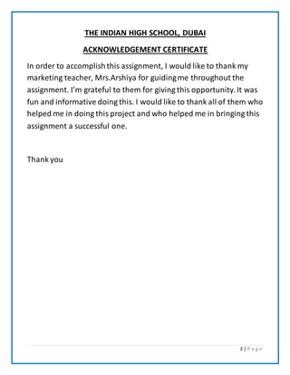 3 | P a g e
THE INDIAN HIGH SCHOOL, DUBAI
ACKNOWLEDGEMENT CERTIFICATE
In order to accomplishthis assignment, I would like to thank my
marketing teacher, Mrs.Arshiya for guidingme throughout the
assignment. I’m grateful to them for giving this opportunity.It was
fun and informative doing this. I would like to thank all of them who
helped me in doing this project and who helped me in bringing this
assignment a successful one.
Thank you
 