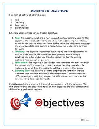 30 | P a g e
OBJECTIVES OF ADVERTISING
Four main Objectives of advertising are:
i. Trial
ii. Continuity
iii. Brand switch
iv. Switching back
Let’s take a look on these various types of objectives.
1. Trial: the companies which are in their introduction stage generally work for this
objective. The trial objective is the one which involves convincing the customers
to buy the new product introduced in the market. Here, the advertisers use flashy
and attractive ads to make customers take a look on the products and purchase
for trials.
2. Continuity: this objective is concerned about keeping the existing customers to
stick on to the product. The advertisers here generally keep on bringing
something new in the product and the advertisement so that the existing
customers keep buying their products.
3. Brand switch: this objective is basically for those companies who want to attract
the customers of the competitors. Here, the advertisers try to convince the
customers to switch from the existing brand they are using to their product.
4. Switching back: this objective is for the companies who want their previous
customers back, who have switched to their competitors. The advertisers use
different ways to attract the customers back like discount sale, new advertise,
some reworking done on packaging, etc.
Basically, advertising is a very artistic way of communicating with the customers. The
main characteristics one should have to get on their objectives are great communication
skills and very good convincing power.
 