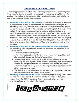 31 | P a g e
IMPORTANCE OF ADVERTISING
Advertising plays a very important role in today’s age of competition. Advertising is one
thing which has become a necessity for everybody in today’s day to day life, be it the
producer, the traders, or the customer. Advertising is an important part. Lets have a
look on how and where is advertising important:
1. Advertising is important for the customers: Just imagine television or a newspaper
or a radio channel without an advertisement! No, no one can any day imagine this.
Advertising plays a very important role in customers life. Customers are the people
who buy the product only after they are made aware of the products availablein the
market. If the product is not advertised, no customer will come to know what
products are available and will not buy the product even if the product was for their
benefit. One more thing is that advertising helps people find the best products for
themselves, their kids, and their family. When they come to know about the range of
products, they are able to compare the products and buy so that they get what they
desire after spending their valuable money. Thus, advertising is important for the
customers.
2. Advertising is important for the seller and companies producing the products:
Yes, advertising plays very important role for the producers and the sellers of the
products, because
 Advertising helps increasing sales
 Advertising helps producers or the companies to know their competitors and
plan accordingly to meet up the level of competition.
 If any company wants to introduce or launch a new product in the market,
advertising will make a ground for the product. Advertising helps making people
aware of the new product so that the consumers come and try the product.
 Advertising helps creating goodwill for the company and gains customer loyalty
after reaching a mature age.
 The demand for the product keeps on coming with the help of advertising and
demand and supply become a never ending process.
3. Advertising is important for the society: Advertising helps educating people. There
are some social issues also which advertising deals with like child labour, liquor
consumption, girl child killing, smoking, family planning education, etc. thus,
advertising plays a very important role in society.
 