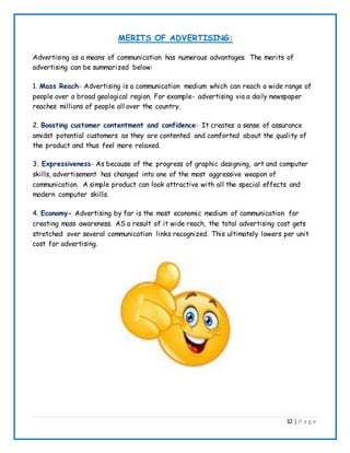 32 | P a g e
MERITS OF ADVERTISING:
Advertising as a means of communication has numerous advantages. The merits of
advertising can be summarized below:
1. Mass Reach- Advertising is a communication medium which can reach a wide range of
people over a broad geological region. For example- advertising via a daily newspaper
reaches millions of people all over the country.
2. Boosting customer contentment and confidence- It creates a sense of assurance
amidst potential customers as they are contented and comforted about the quality of
the product and thus feel more relaxed.
3. Expressiveness- As because of the progress of graphic designing, art and computer
skills, advertisement has changed into one of the most aggressive weapon of
communication. A simple product can look attractive with all the special effects and
modern computer skills.
4. Economy- Advertising by far is the most economic medium of communication for
creating mass awareness. AS a result of it wide reach, the total advertising cost gets
stretched over several communication links recognized. This ultimately lowers per unit
cost for advertising.
 