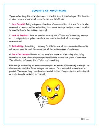 33 | P a g e
DEMERITS OF ADVERTISING:
Though advertising has many advantages, it also has several disadvantages. The demerits
of advertising as a medium of communication are listed below:
1. Less Forceful- Being an impersonal medium of communication, it is less forceful when
compared to personal selling. Advertising is a common message and you are not compelled
to pay attention to the message conveyed.
2. Lack of feedback- It is not possible to study the efficiency of advertising message
as it is not possible to gather immediate and precise feedback of the message
communicated.
3. Inflexibility- Advertising is not very flexible because of non-standardization and is
not custom made to meet the necessities of the various groups of customers.
4. Low effectiveness- Because of the growth in volume of advertising is becoming
impossible to make advertising message heard by the prospective group of consumers.
This ultimately influences the efficiency of advertising.
Even though advertising has many disadvantages the merits of advertising outweighs the
disadvantages and thus forms an important element for a successful marketing of a
product. Thus advertising is no doubt a powerful medium of communication without which
no product can be marketed successfully.
 