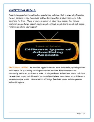 34 | P a g e
ADVERTISING APPEALS:
Advertising appeal can be defined as a marketing technique that is aimed at influencing
the way consumers view themselves and how buying certain products can prove to be
beneficial for them. There are quite a number of advertising appeals that include
emotional appear, humor appeal , music appeal , rational appeal, brand appeal snob appeal,
romance appeal and youth appeal.
EMOTIONAL APPEAL: An emotional appeal is related to an individual’s psychological and
social needs for purchasing certain products and services. Many consumers are
emotionally motivated or driven to make certain purchases. Advertisers aim to cash in on
the emotional appeal and this works particularly well where there is not much difference
between multiple product brands and its offerings. Emotional appeal includes personal
and social aspects.
 